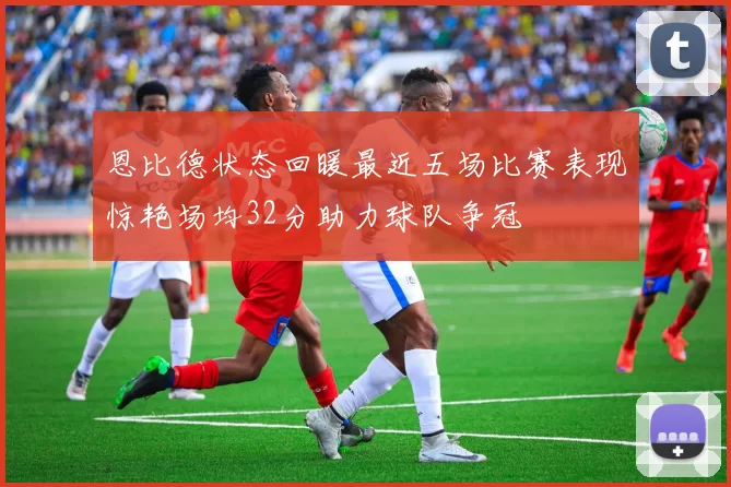 恩比德状态回暖最近五场比赛表现惊艳场均32分助力球队争冠