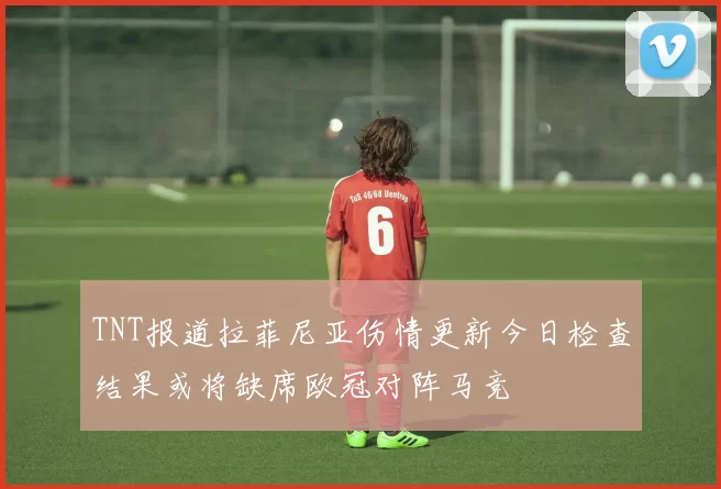 TNT报道拉菲尼亚伤情更新今日检查结果或将缺席欧冠对阵马竞