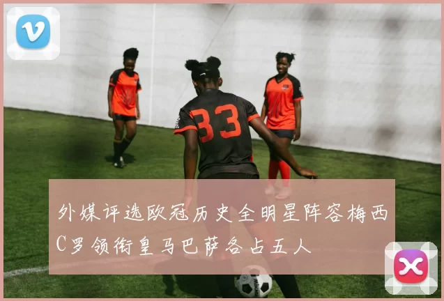外媒评选欧冠历史全明星阵容梅西C罗领衔皇马巴萨各占五人