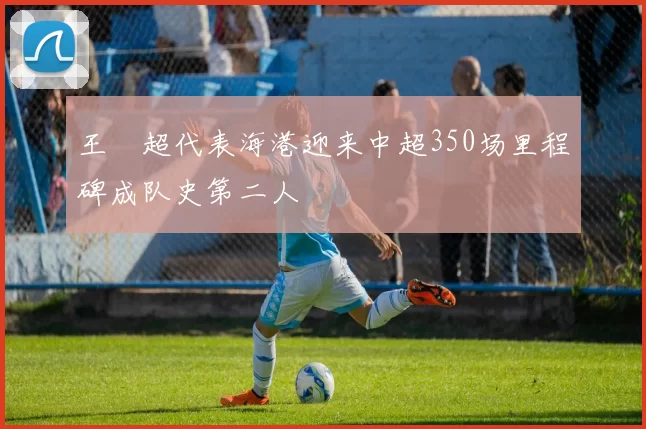 王燊超代表海港迎来中超350场里程碑成队史第二人