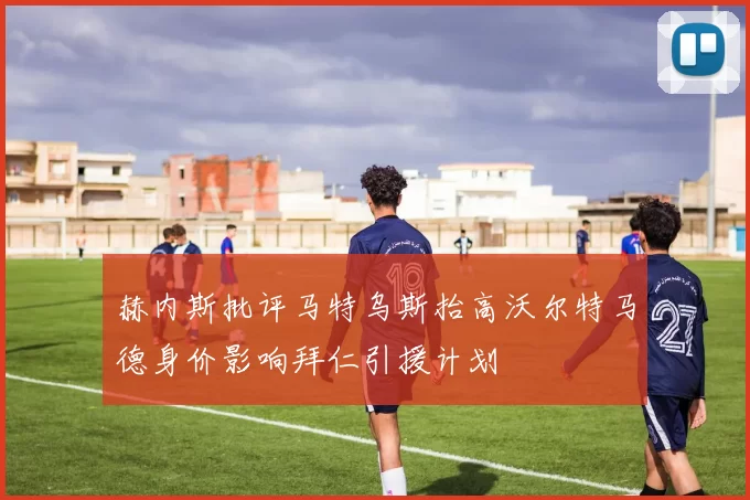 赫内斯批评马特乌斯抬高沃尔特马德身价影响拜仁引援计划