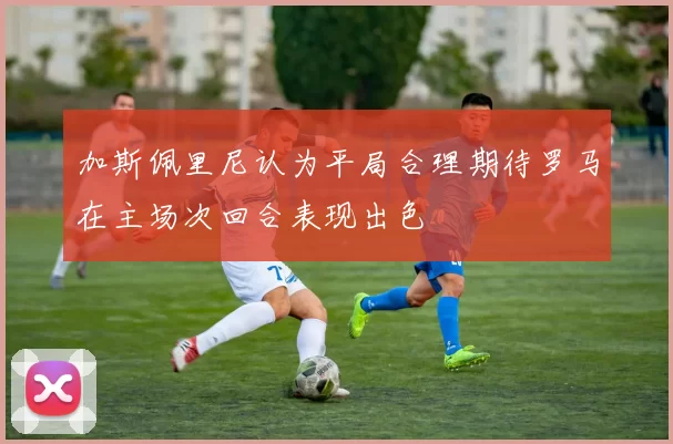 加斯佩里尼认为平局合理期待罗马在主场次回合表现出色