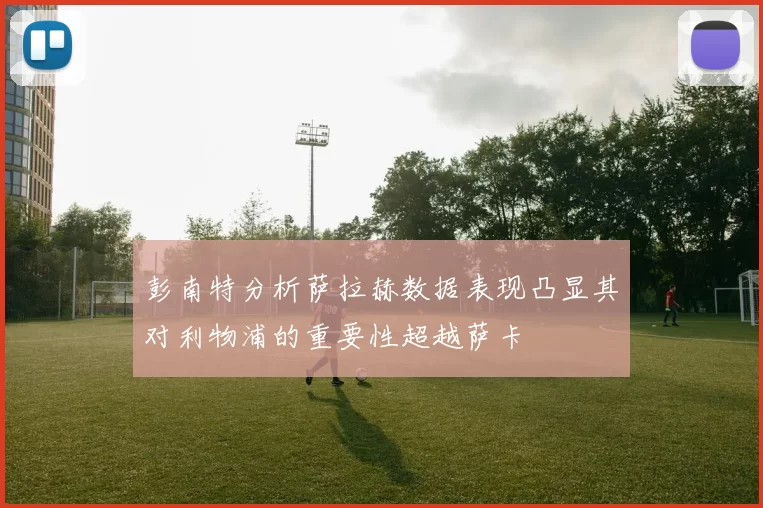 彭南特分析萨拉赫数据表现凸显其对利物浦的重要性超越萨卡