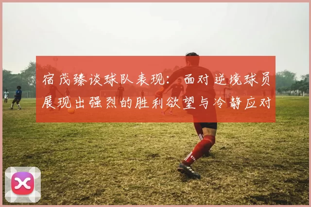 宿茂臻谈球队表现：面对逆境球员展现出强烈的胜利欲望与冷静应对能力