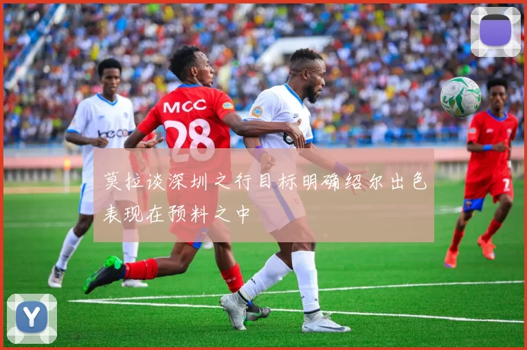 莫拉谈深圳之行目标明确绍尔出色表现在预料之中