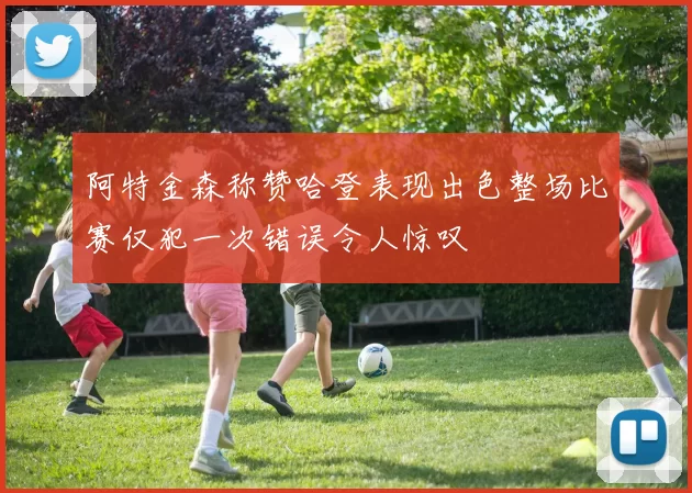阿特金森称赞哈登表现出色整场比赛仅犯一次错误令人惊叹