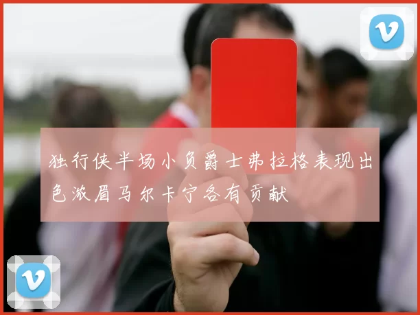 独行侠半场小负爵士弗拉格表现出色浓眉马尔卡宁各有贡献