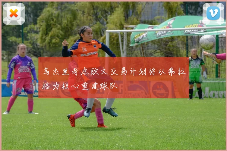 乌杰里考虑欧文交易计划将以弗拉格为核心重建球队