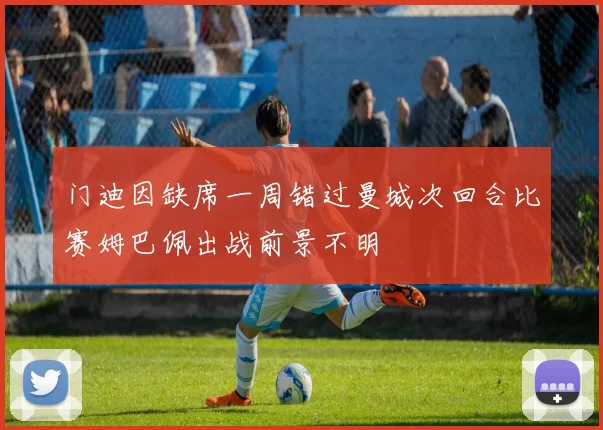 门迪因缺席一周错过曼城次回合比赛姆巴佩出战前景不明