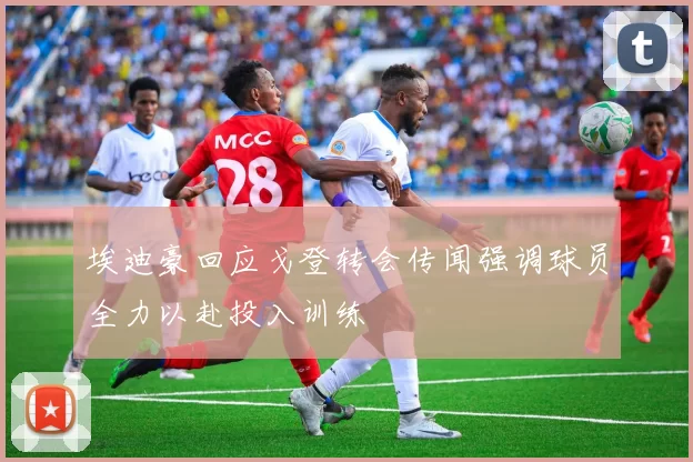 埃迪豪回应戈登转会传闻强调球员全力以赴投入训练