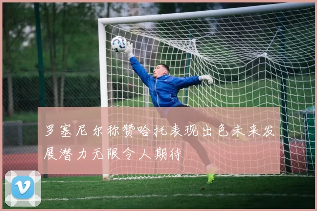 罗塞尼尔称赞哈托表现出色未来发展潜力无限令人期待