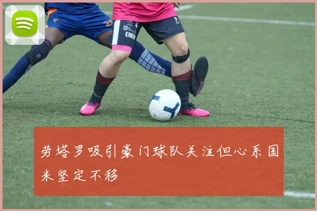 劳塔罗吸引豪门球队关注但心系国米坚定不移