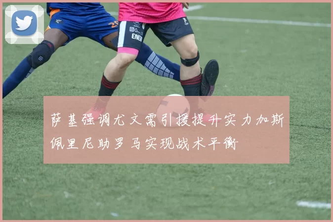 萨基强调尤文需引援提升实力加斯佩里尼助罗马实现战术平衡