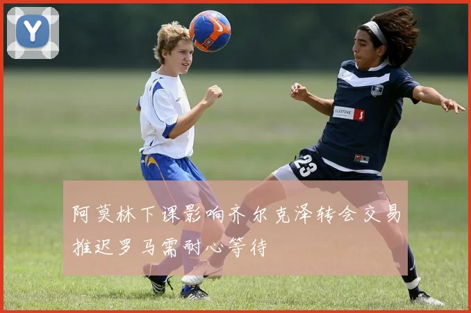 阿莫林下课影响齐尔克泽转会交易推迟罗马需耐心等待