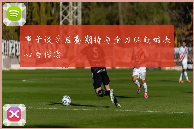 华子谈季后赛期待与全力以赴的决心与信念