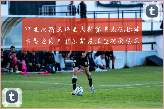 阿里纳斯点评里夫斯赛季表现称其典型合同年打法需谨慎应对受伤风险