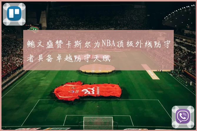 鲍文盛赞卡斯尔为NBA顶级外线防守者具备卓越防守天赋
