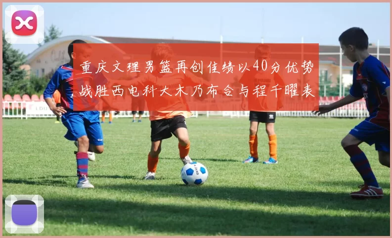 重庆文理男篮再创佳绩以40分优势战胜西电科大木乃布合与程千曜表现出色