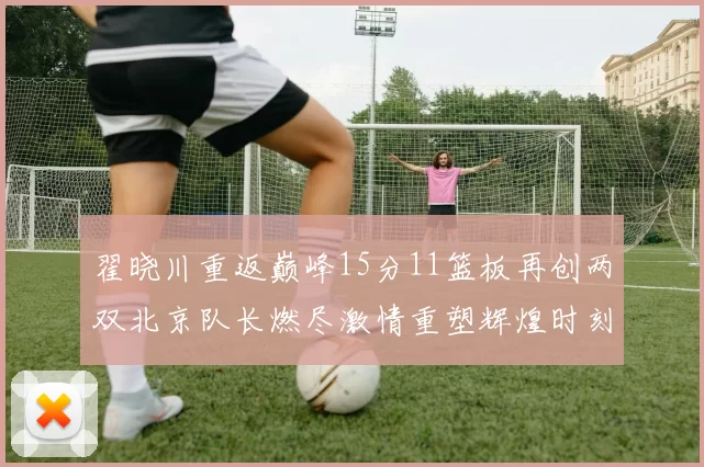 翟晓川重返巅峰15分11篮板再创两双北京队长燃尽激情重塑辉煌时刻