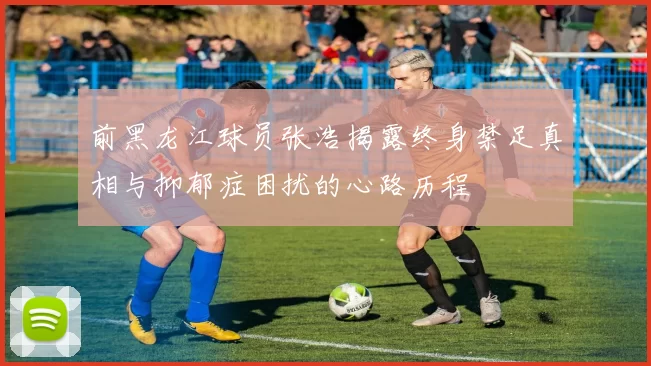 前黑龙江球员张浩揭露终身禁足真相与抑郁症困扰的心路历程
